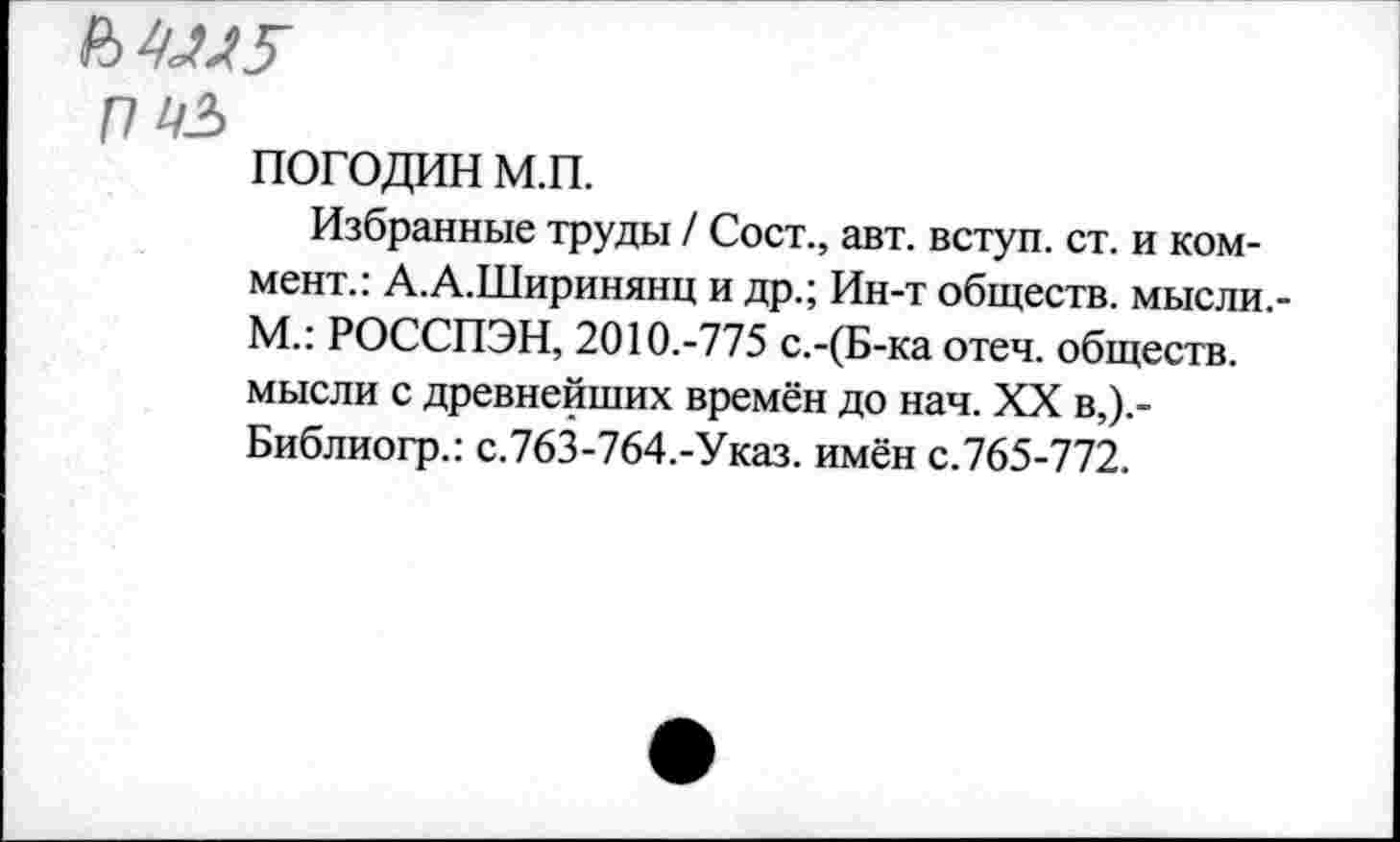 ﻿ММ5
П №
ПОГОДИН м.п.
Избранные труды / Сост., авт. вступ. ст. и коммент.: А.А.Ширинянц и др.; Ин-т обществ, мысли.-М.: РОССПЭН, 2010.-775 с.-(Б-ка отеч. обществ, мысли с древнейших времён до нач. XX в,).-Библиогр.: с.763-764.-Указ. имён с.765-772.